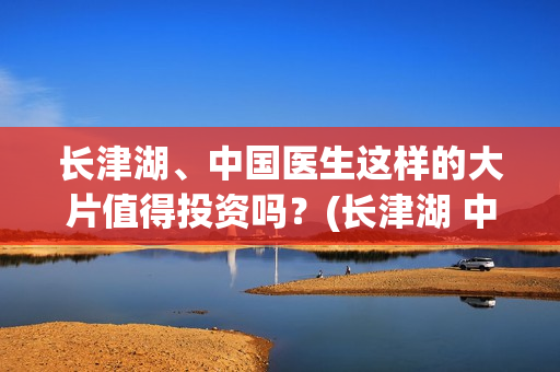 长津湖、中国医生这样的大片值得投资吗？(长津湖 中国伤亡)