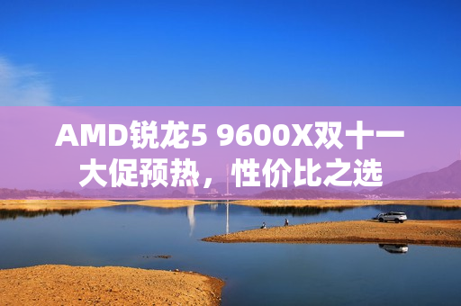 AMD锐龙5 9600X双十一大促预热，性价比之选