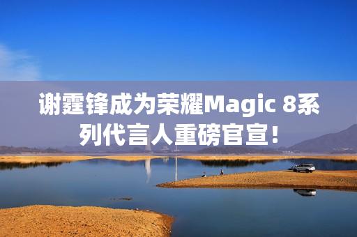 谢霆锋成为荣耀Magic 8系列代言人重磅官宣！