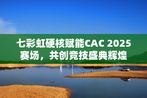七彩虹硬核赋能CAC 2025赛场，共创竞技盛典辉煌