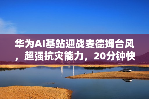 华为AI基站迎战麦德姆台风，超强抗灾能力，20分钟快速远程恢复