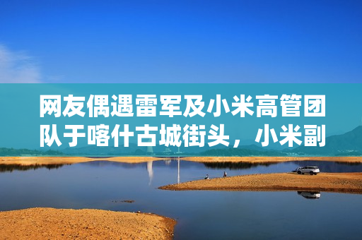 网友偶遇雷军及小米高管团队于喀什古城街头，小米副总裁张剑慧随行