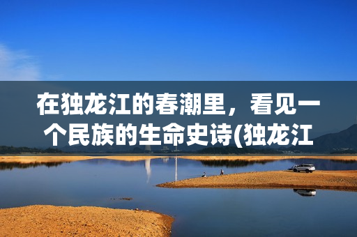 在独龙江的春潮里，看见一个民族的生命史诗(独龙江穿越)