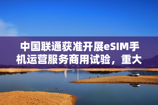 中国联通获准开展eSIM手机运营服务商用试验，重大突破！