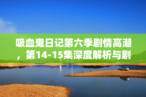 吸血鬼日记第六季剧情高潮，第14-15集深度解析与剧透揭秘