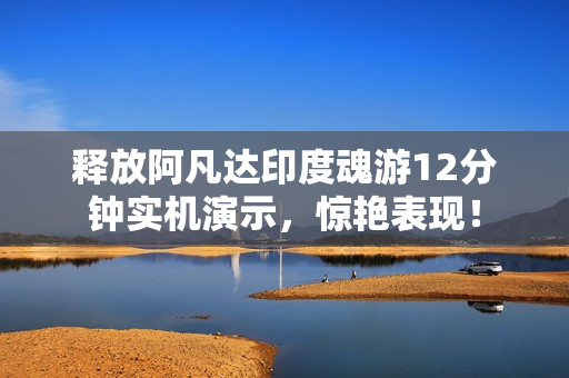 释放阿凡达印度魂游12分钟实机演示，惊艳表现！