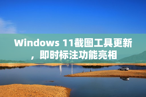 Windows 11截图工具更新，即时标注功能亮相