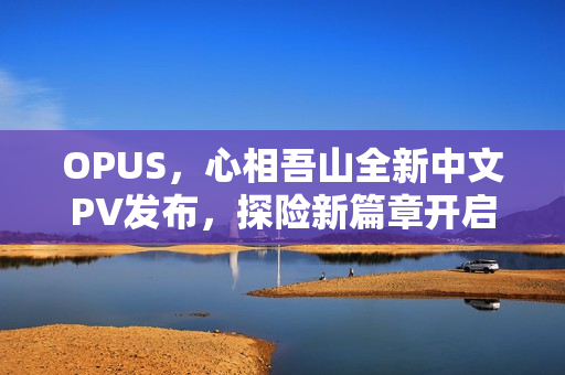 OPUS，心相吾山全新中文PV发布，探险新篇章开启