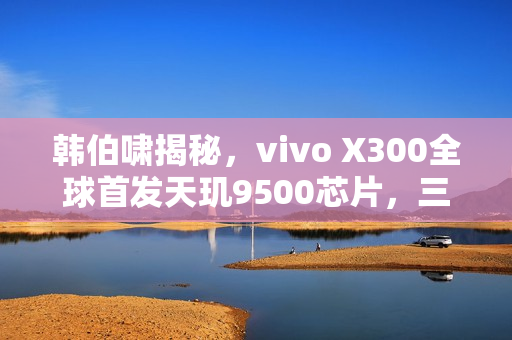 韩伯啸揭秘，vivo X300全球首发天玑9500芯片，三年磨一剑的成果！