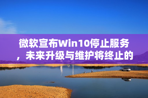 微软宣布Win10停止服务，未来升级与维护将终止的讯息解读