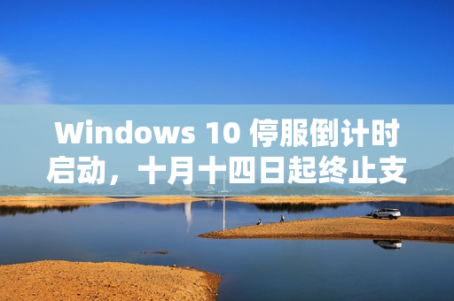 Windows 10 停服倒计时启动，十月十四日起终止支持