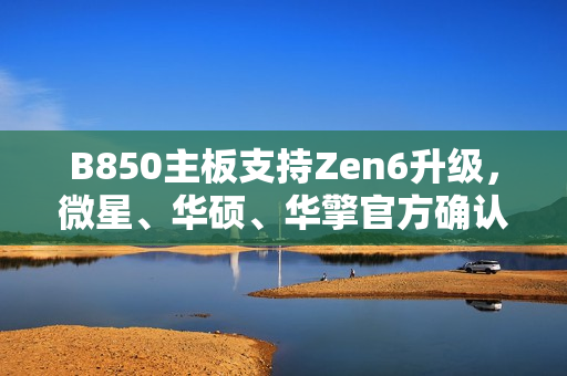 B850主板支持Zen6升级，微星、华硕、华擎官方确认