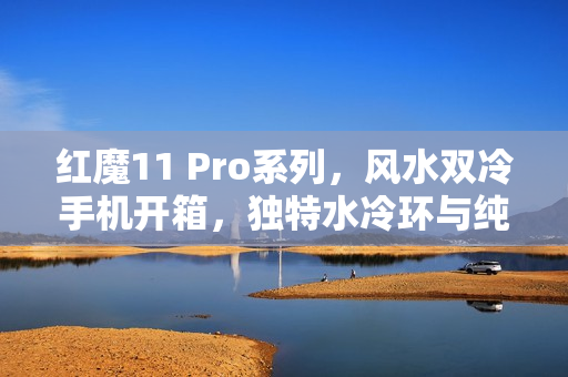 红魔11 Pro系列，风水双冷手机开箱，独特水冷环与纯平后盖体验