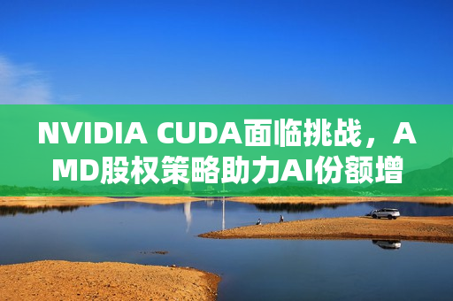 NVIDIA CUDA面临挑战，AMD股权策略助力AI份额增长