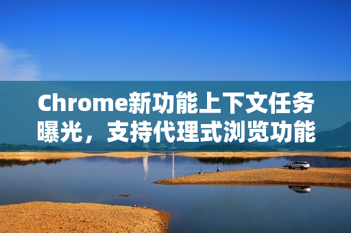Chrome新功能上下文任务曝光，支持代理式浏览功能
