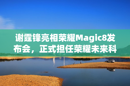 谢霆锋亮相荣耀Magic8发布会，正式担任荣耀未来科技体验官