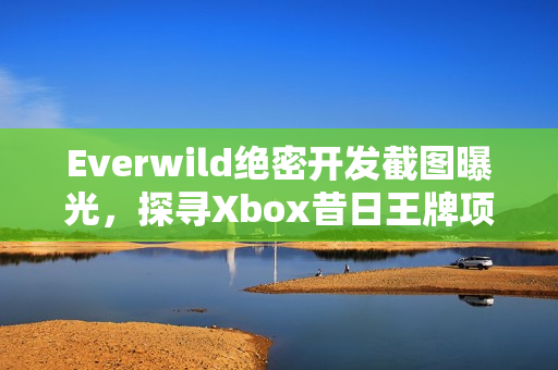 Everwild绝密开发截图曝光，探寻Xbox昔日王牌项目的神秘面纱！