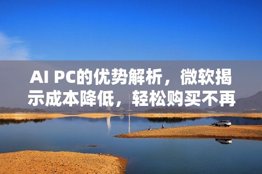 AI PC的优势解析，微软揭示成本降低，轻松购买不再是梦