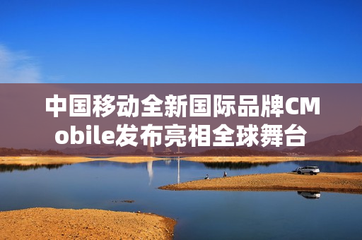 中国移动全新国际品牌CMobile发布亮相全球舞台