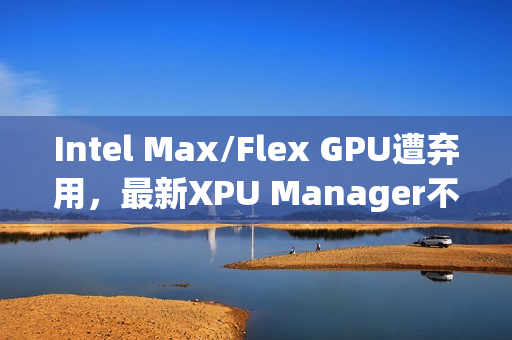Intel Max/Flex GPU遭弃用，最新XPU Manager不再支持管理功能
