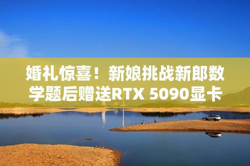 婚礼惊喜！新娘挑战新郎数学题后赠送RTX 5090显卡