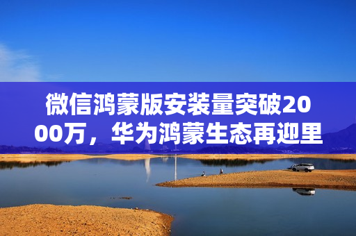 微信鸿蒙版安装量突破2000万，华为鸿蒙生态再迎里程碑时刻