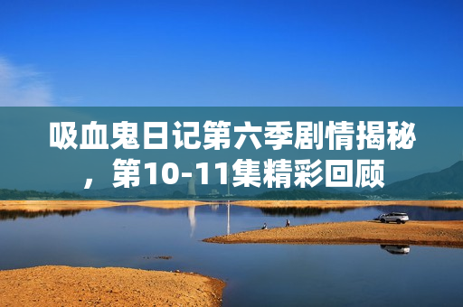 吸血鬼日记第六季剧情揭秘，第10-11集精彩回顾