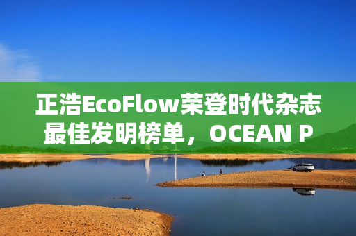 正浩EcoFlow荣登时代杂志最佳发明榜单,OCEAN Pro获评绿色能源创新典范 正浩EcoFlow荣登时代杂志最佳发明榜单,OCEAN Pro获评绿色能源创新典范