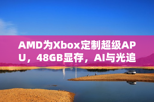 AMD为Xbox定制超级APU，48GB显存，AI与光追技术畅享无阻