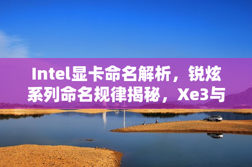 Intel显卡命名解析，锐炫系列命名规律揭秘，Xe3与Xe3P命名差异解读