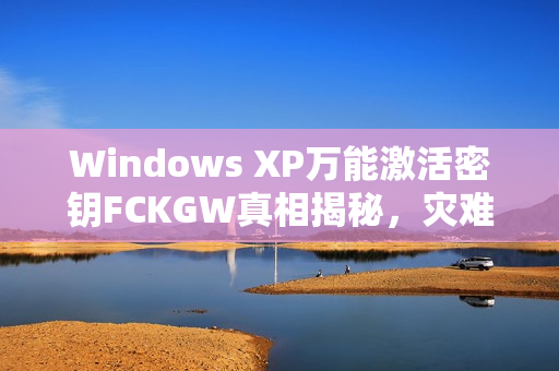Windows XP万能激活密钥FCKGW真相揭秘，灾难性泄露事件曝光