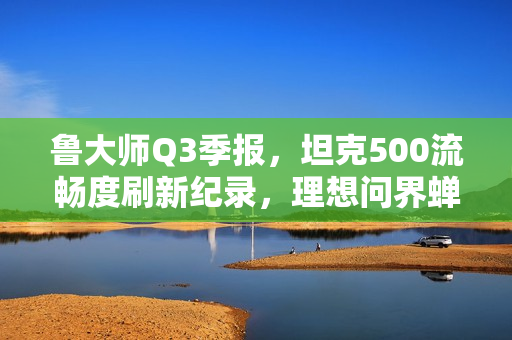 鲁大师Q3季报，坦克500流畅度刷新纪录，理想问界蝉联语音榜首