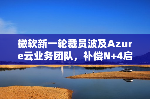微软新一轮裁员波及Azure云业务团队，补偿N+4启动