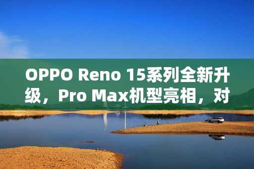 OPPO Reno 15系列全新升级，Pro Max机型亮相，对标苹果与小米