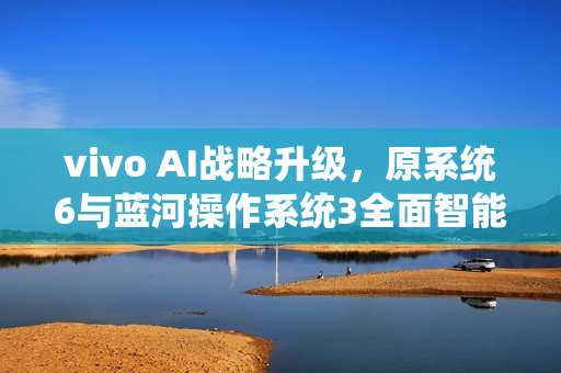 vivo AI战略升级，原系统6与蓝河操作系统3全面智能化融合