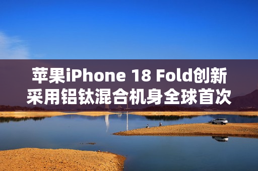 苹果iPhone 18 Fold创新采用铝钛混合机身全球首次亮相