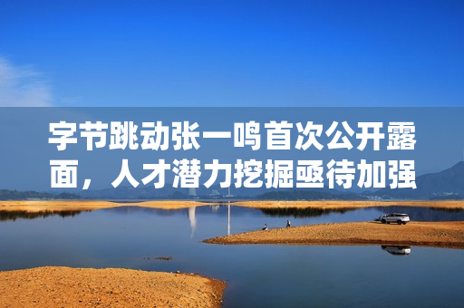 字节跳动张一鸣首次公开露面，人才潜力挖掘亟待加强