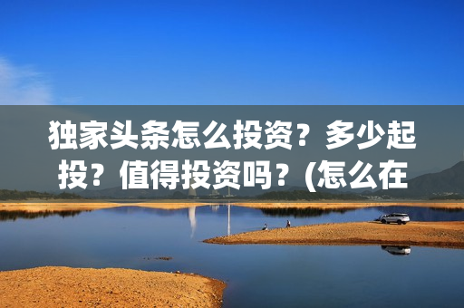 独家头条怎么投资？多少起投？值得投资吗？(怎么在头条投放自己产品)