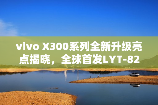 vivo X300系列全新升级亮点揭晓，全球首发LYT-828及八大升级点概述