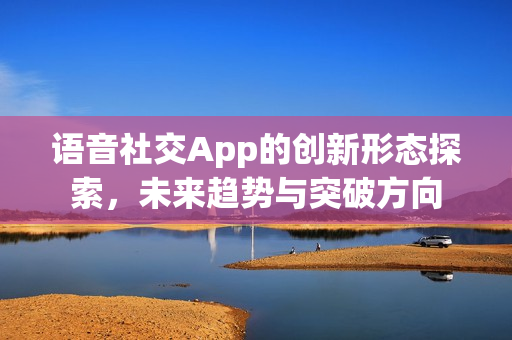 语音社交App的创新形态探索，未来趋势与突破方向