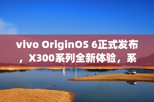 vivo OriginOS 6正式发布，X300系列全新体验，系统升级引领潮流