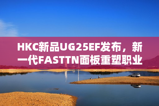 HKC新品UG25EF发布，新一代FASTTN面板重塑职业电竞视觉体验