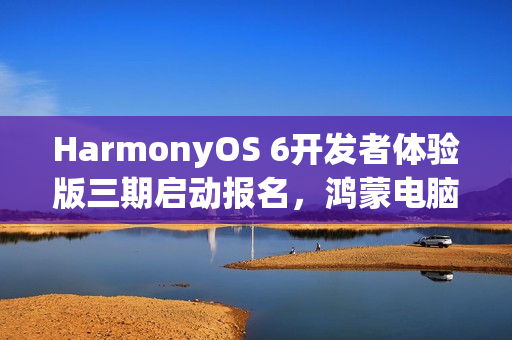 HarmonyOS 6开发者体验版三期启动报名，鸿蒙电脑支持开启新篇章