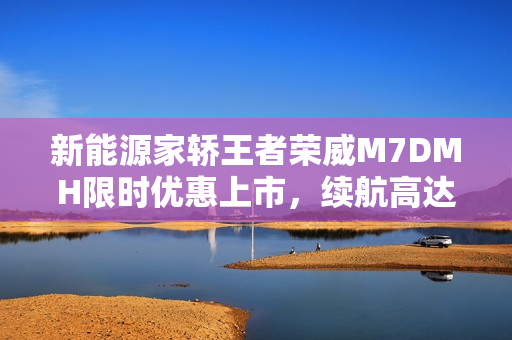 新能源家轿王者荣威M7DMH限时优惠上市，续航高达2050km，仅售8.58万起！