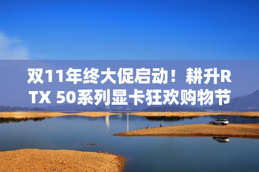 双11年终大促启动!耕升RTX 50系列显卡狂欢购物节开启 双11年终大促启动!耕升RTX 50系列显卡狂欢购物节开启