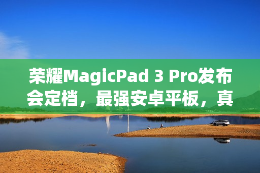 荣耀MagicPad 3 Pro发布会定档，最强安卓平板，真旗舰，真Pro来袭