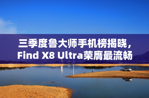 三季度鲁大师手机榜揭晓，Find X8 Ultra荣膺最流畅手机称号