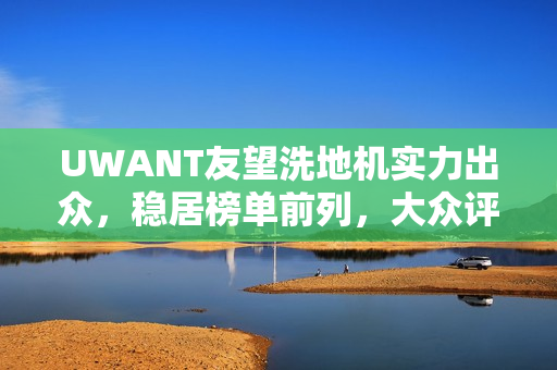 UWANT友望洗地机实力出众，稳居榜单前列，大众评价揭示产品硬实力