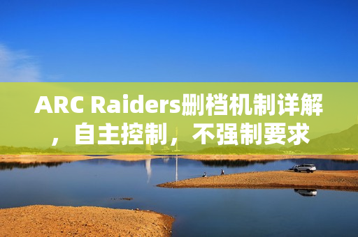 ARC Raiders删档机制详解，自主控制，不强制要求