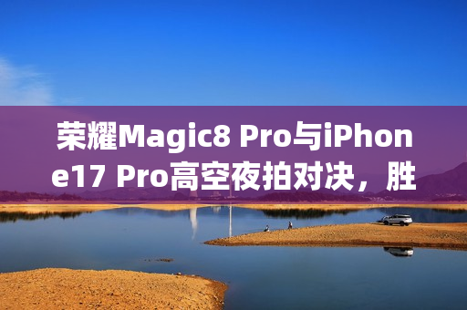 荣耀Magic8 Pro与iPhone17 Pro高空夜拍对决，胜负一目了然